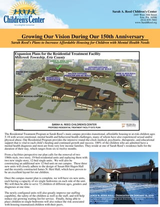 Growing Our Vision During Our 150th Anniversary
Sarah Reed's Plans to Increase Affordable Housing for Children with Mental Health Needs
Expansion Plans for the Residential Treatment Facility
Millcreek Township, Erie County
james n. herr hall:
constructed
selden cottage:
demolish and re-build
new 12-bed hall:
to be built
north hall:
renovation
gifford cottage
demolish and re-build
The Residential Treatment Program at Sarah Reed’s main campus provides transitional, affordable housing to at-risk children ages
5-18 with severe emotional, mental health and behavioral health challenges, many of whom have also experienced sexual and/or
physical abuse. Our Residential Program provides the intensive round-the-clock medical, psychiatric, therapeutic, and educational
support that is vital to each child’s healing and continued growth and success. 100% of the children who are admitted have a
mental health diagnosis and most are from very low income families. They reside at one of Sarah Reed’s residence halls for the
duration of their stay, which ranges from six to twelve months.
From a facilities perspective our plan calls for the removal of two
1960s-style, two-story, 19-bed residential units and replacing them with
two new single-story, 12-bed single units. We will also be
constructing an additional new 12-bed unit on our campus. These three
new units will closely adhere to the design of Susan Hirt Hagen Hall
and the recently constructed James N. Herr Hall, which have proven to
be an excellent layout for our children.
 
Once the campus master plan is complete, we will have six new units,
each having a capacity of six single bedrooms on each side of the unit. 
We will then be able to serve 72 children of different ages, genders and
diagnoses at one time.
 
The newly configured units will also greatly improve our staffing
capability, the safety of the children as well as the staff, and will help
reduce our growing waiting list for service.  Finally, being able to
place children in single bedrooms will also reduce the risk associated
with housing traumatized children with their peers.
james n. herr hall - Dedicated on January 19, 2019
Serving 25 children annually from Erie County & across
the Commonwealth
susan hirt hagen
hall
leslie medical center
administrative
offices
B L dining hall&
gymnasium
Sarah A. Reed Children's Center
2445 West 34th Street
Erie, PA 16506
(814) 835-7602
www.SarahReed.org
 