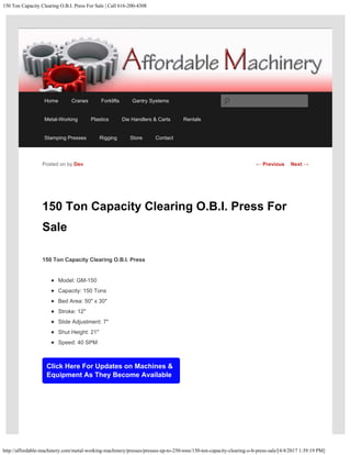 150 Ton Capacity Clearing O.B.I. Press For Sale | Call 616-200-4308
http://affordable-machinery.com/metal-working-machinery/presses/presses-up-to-250-tons/150-ton-capacity-clearing-o-b-press-sale/[4/4/2017 1:39:19 PM]
150 Ton Capacity Clearing O.B.I. Press For
Sale
150 Ton Capacity Clearing O.B.I. Press
Model: GM-150
Capacity: 150 Tons
Bed Area: 50″ x 30″
Stroke: 12″
Slide Adjustment: 7″
Shut Height: 21″
Speed: 40 SPM
Click Here For Updates on Machines &
Equipment As They Become Available
Posted on by Dev ← Previous Next →
Home Cranes Forklifts Gantry Systems
Metal-Working Plastics Die Handlers & Carts Rentals
Stamping Presses Rigging Store Contact
Search
 