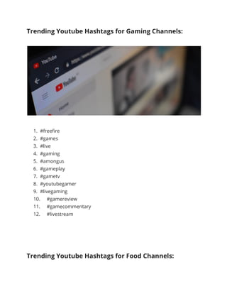 Trending Youtube Hashtags for Gaming Channels:
1. #freefire
2. #games
3. #live
4. #gaming
5. #amongus
6. #gameplay
7. #gametv
8. #youtubegamer
9. #livegaming
10. #gamereview
11. #gamecommentary
12. #livestream
Trending Youtube Hashtags for Food Channels:
 