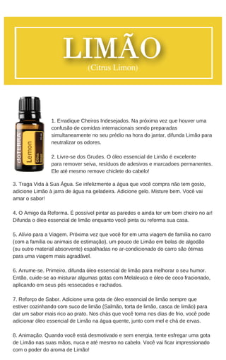 3. Traga Vida à Sua Água. Se infelizmente a água que você compra não tem gosto,
adicione Limão à jarra de água na geladeira. Adicione gelo. Misture bem. Você vai
amar o sabor!
4. O Amigo da Reforma. É possível pintar as paredes e ainda ter um bom cheiro no ar!
Difunda o óleo essencial de limão enquanto você pinta ou reforma sua casa.
5. Alívio para a Viagem. Próxima vez que você for em uma viagem de família no carro
(com a família ou animais de estimação), um pouco de Limão em bolas de algodão
(ou outro material absorvente) espalhadas no ar-condicionado do carro são ótimas
para uma viagem mais agradável.
6. Arrume-se. Primeiro, difunda óleo essencial de limão para melhorar o seu humor.
Então, cuide-se ao misturar algumas gotas com Melaleuca e óleo de coco fracionado,
aplicando em seus pés ressecados e rachados.
7. Reforço de Sabor. Adicione uma gota de óleo essencial de limão sempre que
estiver cozinhando com suco de limão (Salmão, torta de limão, casca de limão) para
dar um sabor mais rico ao prato. Nos chás que você toma nos dias de frio, você pode
adicionar óleo essencial de Limão na água quente, junto com mel e chá de ervas.
8. Animação. Quando você está desmotivado e sem energia, tente esfregar uma gota
de Limão nas suas mãos, nuca e até mesmo no cabelo. Você vai ficar impressionado
com o poder do aroma de Limão!
1. Erradique Cheiros Indesejados. Na próxima vez que houver uma
confusão de comidas internacionais sendo preparadas
simultaneamente no seu prédio na hora do jantar, difunda Limão para
neutralizar os odores.
2. Livre-se dos Grudes. O óleo essencial de Limão é excelente
para remover seiva, resíduos de adesivos e marcadoes permanentes.
Ele até mesmo remove chiclete do cabelo!
 