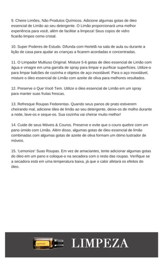 9. Cheire Limões, Não Produtos Químicos. Adicione algumas gotas de óleo
essencial de Limão ao seu detergente. O Limão proporcionará uma melhor
experiência para você, além de facilitar a limpeza! Seus copos de vidro
ficarão limpos como cristal.
10. Super Poderes de Estudo. Difunda com Hortelã na sala de aula ou durante a
lição de casa para ajudar as crianças a ficarem acordadas e concentradas.
11. O Limpador Multiuso Original. Misture 5-6 gotas de óleo essencial de Limão com
água e vinagre em uma garrafa de spray para limpar e purificar superfícies. Utilize-o
para limpar balcões de cozinha e objetos de aço inoxidável. Para o aço inoxidável,
misture o óleo essencial de Limão com azeite de oliva para melhores resultados.
12. Preserve o Que Você Tem. Utilize o óleo essencial de Limão em um spray
para manter suas frutas frescas.
13. Refresque Roupas Fedorentas. Quando seus panos de prato estiverem
cheirando mal, adicione óleo de limão ao seu detergente, deixe-os de molho durante
a noite, lave-os e seque-os. Sua cozinha vai cheirar muito melhor!
14. Cuide de seus Móveis & Couros. Preserve e evite que o couro quebre com um
pano úmido com Limão. Além disso, algumas gotas de óleo essencial de limão
combinadas com algumas gotas de azeite de oliva formam um ótimo lustrador de
móveis.
15. ‘Lemonize’ Suas Roupas. Em vez de amaciantes, tente adicionar algumas gotas
do óleo em um pano e coloque-o na secadora com o resto das roupas. Verifique se
a secadora está em uma temperatura baixa, já que o calor afetará os efeitos do
óleo.
 