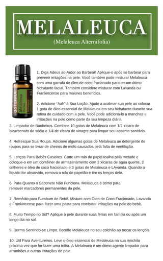 3. Limpador de Banheiros. Combine 10 gotas de Melaleuca com 1/2 xícara de
bicarbonato de sódio e 1/4 de xícara de vinagre para limpar seu assento sanitário.
4. Refresque Sua Roupa. Adicione algumas gotas de Melaleuca ao detergente de
roupas para se livrar de cheiros de mofo causados pela falta de ventilação.
5. Lenços Para Bebês Caseiros. Corte um rolo de papel toalha pela metade e
coloque-o em um contêiner de armazenamento com 2 xícaras de água quente, 2
colheres e óleo de coco fracionado e 3 gotas de Melaleuca e LAvanda. Quando o
líquido for absorvido, remova o rolo de papelão e tire os lenços dele.
6. Para Quanto o Sabonete Não Funciona. Melaleuca é ótimo para
remover marcadores permanentes da pele.
7. Remédio para Bumbum de Bebê. Misture com Óleo de Coco Fracionado, Lavanda
e Frankincense para fazer uma pasta para combater irritações na pele do bebê.
8. Muito Tempo no Sol? Aplique à pele durante suas férias em família ou após um
longo dia no sol.
9. Durma Sentindo-se Limpo. Borriffe Melaleuca no seu colchão ao trocar os lençóis.
10. Útil Para Aventureiros. Leve o óleo essencial de Melaleuca na sua mochila
próxima vez que for fazer uma trilha. A Melaleuca é um ótimo agente limpador para
arranhões e outras irritações de pele.
1. Diga Adeus ao Ardor ao Barbear! Aplique-o após se barbear para
prevenir irritações na pele. Você também pode misturar Melaleuca
com uma garrafa de óleo de coco fracionado para ter um ótimo
hidratante facial. Também considere misturar com Lavanda ou
Frankincense para maiores benefícios.
2. Adicione “Aah” à Sua Loção. Ajude a acalmar sua pele ao colocar
1 gota de óleo essencial de Melaleuca em seu hidratante durante sua
rotina de cuidado com a pele. Você pode adicioná-lo a manchas e
irritações na pele como parte da sua limpeza diária.
 