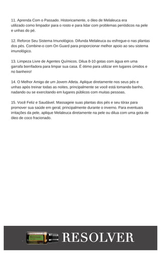 11. Aprenda Com o Passado. Historicamente, o óleo de Melaleuca era
utilizado como limpador para o rosto e para lidar com problemas periódicos na pele
e unhas do pé.
12. Reforce Seu Sistema Imunológico. Difunda Melaleuca ou esfregue-o nas plantas
dos pés. Combine-o com On Guard para proporcionar melhor apoio ao seu sistema
imunológico.
13. Limpeza Livre de Agentes Químicos. Dilua 8-10 gotas com água em uma
garrafa borrifadora para limpar sua casa. É ótimo para utilizar em lugares úmidos e
no banheiro!
14. O Melhor Amigo de um Jovem Atleta. Aplique diretamente nos seus pés e
unhas após treinar todas as noites, principalmente se você está tomando banho,
nadando ou se exercitando em lugares públicos com muitas pessoas.
15. Você Feliz e Saudável. Massageie suas plantas dos pés e seu tórax para
promover sua saúde em geral, principalmente durante o inverno. Para eventuais
irritações da pele, aplique Melaleuca diretamente na pele ou dilua com uma gota de
óleo de coco fracionado.
 