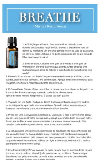 3. Fazendo Exercício em um Prédio? Aquecimento e resfriamento artificial, corpos
suados, poeira e seus pulmões... má combinação. Aplique antes de se exercitar para
revigorar e melhorar a respiração durante seu exercício.
4. É Como Fazer Chover. Fazer uma trilha na natureza após a chuva ter limpado o ar
é um sonho. Próxima vez que você não puder fazer chover, tente
aplicar Breathe Mistura Respiratória. É quase tão bom quanto!
5. Viajando em um Avião, Ônibus ou Trem? Espaços confinados às vezes podem
ter ar estagnante, que pode ser claustrofóbico. Quando estiver nestes espaços,
liberte-se mentalmente e emocionalmente ao aplicar Breathe.
6. Preso em uma Escrivaninha, Escritório ou Cubículo? É fácil e conveniente aplicar
apenas uma gota de Breathe na sua mão, esfregá-las e inalar direto das suas mãos.
Assim, ele irá liberar suas vias respiratórias e aumentar sua concentração. Ele
também pode ajudar aqueles ao seu redor a relaxarem também!
7. A Solução para um Dormitório. Dormitórios de faculdade não são conhecidos por
seu vasto tamanho ou boa qualidade do ar. Quando você combina um colega de
quarto que está sozinho pela primeira vez com gostos para comidas desconhecidas,
roupas de exercício suadas ou hábitos de higiene diferentes, o Breathe é o melhor
equalizador e o seu melhor amigo.
8. Isso É um Zoológico! Ficar na casa de outra pessoa com os animais desta pessoa
(com seu aroma, pelo ou abafado) não precisa ser um problema. Tente esfregar
Breathe no seu peito e embaixo do nariz antes de entrar em uma casa cheia de
1. A Solução para Dormir. Para uma melhor noite de sono
durante desconfortos respiratórios, difunda o Breathe na hora de
dormir ou mantenha-um em uma garrafa roll-on ao lado de sua cama,
no carro ou bolsa. Aplique-o no peito, planta dos pés ou em cima do
lábio quando necessário!
2. Sinta-se Livre. Coloque uma gota de Breathe e uma gota de
Wintergreen em uma pia com água quente. Então coloque uma
toalha úmida em cima da cabeça e inale fundo. É incrível como isso
ajuda!
 