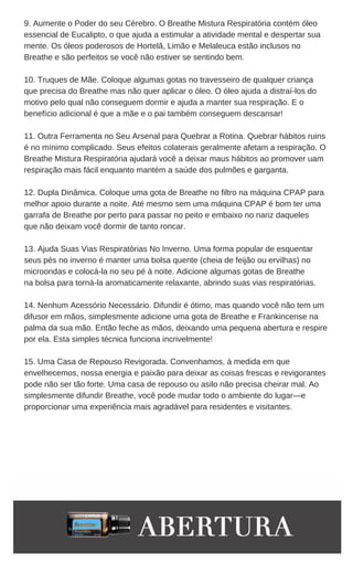 animais Também é ótimo para trailers abafados
9. Aumente o Poder do seu Cérebro. O Breathe Mistura Respiratória contém óleo
essencial de Eucalipto, o que ajuda a estimular a atividade mental e despertar sua
mente. Os óleos poderosos de Hortelã, Limão e Melaleuca estão inclusos no
Breathe e são perfeitos se você não estiver se sentindo bem.
10. Truques de Mãe. Coloque algumas gotas no travesseiro de qualquer criança
que precisa do Breathe mas não quer aplicar o óleo. O óleo ajuda a distraí-los do
motivo pelo qual não conseguem dormir e ajuda a manter sua respiração. E o
benefício adicional é que a mãe e o pai também conseguem descansar!
11. Outra Ferramenta no Seu Arsenal para Quebrar a Rotina. Quebrar hábitos ruins
é no mínimo complicado. Seus efeitos colaterais geralmente afetam a respiração. O
Breathe Mistura Respiratória ajudará você a deixar maus hábitos ao promover uam
respiração mais fácil enquanto mantém a saúde dos pulmões e garganta.
12. Dupla Dinâmica. Coloque uma gota de Breathe no filtro na máquina CPAP para
melhor apoio durante a noite. Até mesmo sem uma máquina CPAP é bom ter uma
garrafa de Breathe por perto para passar no peito e embaixo no nariz daqueles
que não deixam você dormir de tanto roncar.
13. Ajuda Suas Vias Respiratórias No Inverno. Uma forma popular de esquentar
seus pés no inverno é manter uma bolsa quente (cheia de feijão ou ervilhas) no
microondas e colocá-la no seu pé à noite. Adicione algumas gotas de Breathe
na bolsa para torná-la aromaticamente relaxante, abrindo suas vias respiratórias.
14. Nenhum Acessório Necessário. Difundir é ótimo, mas quando você não tem um
difusor em mãos, simplesmente adicione uma gota de Breathe e Frankincense na
palma da sua mão. Então feche as mãos, deixando uma pequena abertura e respire
por ela. Esta simples técnica funciona incrivelmente!
15. Uma Casa de Repouso Revigorada. Convenhamos, à medida em que
envelhecemos, nossa energia e paixão para deixar as coisas frescas e revigorantes
pode não ser tão forte. Uma casa de repouso ou asilo não precisa cheirar mal. Ao
simplesmente difundir Breathe, você pode mudar todo o ambiente do lugar—e
proporcionar uma experiência mais agradável para residentes e visitantes.
 
