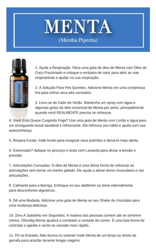 4. Você Está Quase Cuspindo Fogo? Use uma gota de Menta com Limão e água para
um enxaguante bucal saudável e refrescante. Ele refresca seu hálito e ajuda com sua
autoconfiança.
5. Respira Fundo. Inale fundo para revigorar seus pulmões e deixá-lo mais alerta.
6. Estressado? Aplique no pescoço e testa com Lavanda para aliviar a tensão e
pressão.
7. Articulações Cansadas. O óleo de Menta é uma ótima forma de refrescar as
articulações sem tomar um banho gelado. Ele ajuda a aliviar dores musculares e nas
articulações.
8. Calmante para a Barriga. Esfreque no seu abdômen ou tome internalmente
para desconfortos digestivos.
9. Dê uma Mudada. Adicione uma gota de Menta ao seu Shake de chocolate para
uma mudança deliciosa.
10. Zero A Satisfeito em Segundos. A maioria das pessoas comem até se sentirem
cheios. Difundig Menta ajudará a combater a vontade de comer. É uma boa forma de
controlar o apetite e sentir-se saciado mais rápido.
11. Pé na Estrada. Não durma no volante! Inale Menta de um lenço ou direto da
garrafa para acordar durante longas viagens.
1. Ajuda a Respiração. Dilua uma gota de óleo de Menta com Óleo de
Coco Fracionado e coloque-o embaixo do nariz para abrir as vias
respiratórias e ajudar na sua respiração.
2. A Solução Para Pés Quentes. Adicione Menta em uma compressa
fria para esfriar seus pés cansados.
3. Livre-se do Calor do Verão. Mantenha um spray com água e
algumas gotas de óleo essencial de Menta por perto, principalmente
quando você REALMENTE precisa se refrescar.
 