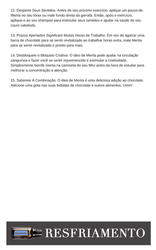 12. Desperte Seus Sentidos. Antes do seu próximo exercício, aplique um pouco de
Menta no seu tórax ou inale fundo direto da garrafa. Então, após o exercício,
aplique-o ao seu shampoo para estimular seus sentidos e ajudar na saúde do seu
couro cabeludo.
13. Prazos Apertados Significam Muitas Horas de Trabalho. Em vez de agarrar uma
barra de chocolate para se sentir revitalizado ao trabalhar horas extra, inale Menta
para se sentir revitalizado e pronto para mais.
14. Desbloqueie o Bloqueio Criativo. O óleo de Menta pode ajudar na circulação
sanguínea e fazer você se sentir rejuvenescido e estimular a criatividade.
Simplesmente borrife menta na camiseta do seu filho antes da hora de estudar para
melhorar a concentração e atenção.
15. Saboreie A Combinação. O óleo de Menta é uma deliciosa adição ao chocolate.
Adicione uma gota nas suas bebidas de chocolate e outros alimentos. Umm!
 