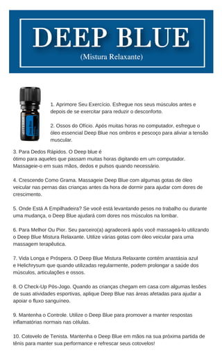 3. Para Dedos Rápidos. O Deep blue é
ótimo para aqueles que passam muitas horas digitando em um computador.
Massageie-o em suas mãos, dedos e pulsos quando necessário.
4. Crescendo Como Grama. Massageie Deep Blue com algumas gotas de óleo
veicular nas pernas das crianças antes da hora de dormir para ajudar com dores de
crescimento.
5. Onde Está A Empilhadeira? Se você está levantando pesos no trabalho ou durante
uma mudança, o Deep Blue ajudará com dores nos músculos na lombar.
6. Para Melhor Ou Pior. Seu parceiro(a) agradecerá após você massageá-lo utilizando
o Deep Blue Mistura Relaxante. Utilize várias gotas com óleo veicular para uma
massagem terapêutica.
7. Vida Longa e Próspera. O Deep Blue Mistura Relaxante contém anastásia azul
e Helichrysum que quando utilizadas regularmente, podem prolongar a saúde dos
músculos, articulações e ossos.
8. O Check-Up Pós-Jogo. Quando as crianças chegam em casa com algumas lesões
de suas atividades esportivas, aplique Deep Blue nas áreas afetadas para ajudar a
apoiar o fluxo sanguíneo.
9. Mantenha o Controle. Utilize o Deep Blue para promover a manter respostas
inflamatórias normais nas células.
10. Cotovelo de Tenista. Mantenha o Deep Blue em mãos na sua próxima partida de
tênis para manter sua performance e refrescar seus cotovelos!
1. Aprimore Seu Exercício. Esfregue nos seus músculos antes e
depois de se exercitar para reduzir o desconforto.
2. Ossos do Ofício. Após muitas horas no computador, esfregue o
óleo essencial Deep Blue nos ombros e pescoço para aliviar a tensão
muscular.
 