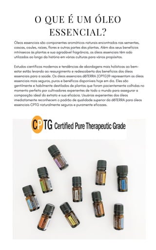 O QUE É UM ÓLEO
ESSENCIAL?
Óleos essenciais são componentes aromáticos naturais encontrados nas sementes,
cascas, caules, raízes, flores e outras partes das plantas. Além dos seus benefícios
intrínsecos às plantas e sua agradável fragrância, os óleos essenciais têm sido
utilizados ao longo da história em várias culturas para vários propósitos.
Estudos científicos modernos e tendências de abordagens mais holísticas ao bem-
estar estão levando ao ressurgimento e redescoberta dos benefícios dos óleos
essenciais para a saúde. Os óleos essenciais dōTERRA (CPTG)® representam os óleos
essenciais mais seguros, puros e benéficos disponíveis hoje em dia. Eles são
gentilmente e habilmente destilados de plantas que foram pacientemente colhidas no
momento perfeito por cultivadores experientes de todo o mundo para assegurar a
composição ideal do extrato e sua eficácia. Usuários experientes dos óleos
imediatamente reconhecem o padrão de qualidade superior da dōTERRA para óleos
essenciais CPTG naturalmente seguros e puramente eficazes.
 