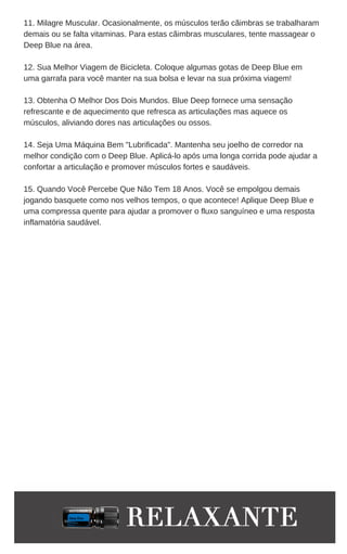 11. Milagre Muscular. Ocasionalmente, os músculos terão cãimbras se trabalharam
demais ou se falta vitaminas. Para estas cãimbras musculares, tente massagear o
Deep Blue na área.
12. Sua Melhor Viagem de Bicicleta. Coloque algumas gotas de Deep Blue em
uma garrafa para você manter na sua bolsa e levar na sua próxima viagem!
13. Obtenha O Melhor Dos Dois Mundos. Blue Deep fornece uma sensação
refrescante e de aquecimento que refresca as articulações mas aquece os
músculos, aliviando dores nas articulações ou ossos.
14. Seja Uma Máquina Bem "Lubrificada". Mantenha seu joelho de corredor na
melhor condição com o Deep Blue. Aplicá-lo após uma longa corrida pode ajudar a
confortar a articulação e promover músculos fortes e saudáveis.
15. Quando Você Percebe Que Não Tem 18 Anos. Você se empolgou demais
jogando basquete como nos velhos tempos, o que acontece! Aplique Deep Blue e
uma compressa quente para ajudar a promover o fluxo sanguíneo e uma resposta
inflamatória saudável.
 