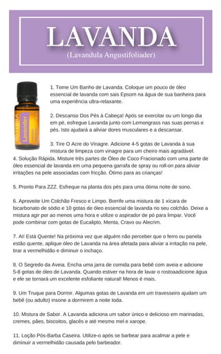 4. Solução Rápida. Misture três partes de Óleo de Coco Fracionado com uma parte de
óleo essencial de lavanda em uma pequena garrafa de spray ou roll-on para aliviar
irritações na pele associadas com fricção. Ótimo para as crianças!
5. Pronto Para ZZZ. Esfreque na planta dos pés para uma ótima noite de sono.
6. Aproveite Um Colchão Fresco e Limpo. Borrife uma mistura de 1 xícara de
bicarbonato de sódio e 10 gotas de óleo essencial de lavanda no seu colchão. Deixe a
mistura agir por ao menos uma hora e utilize o aspirador de pó para limpar. Você
pode combinar com gotas de Eucalipto, Menta, Cravo ou Alecrim.
7. Ai! Está Quente! Na próxima vez que alguém não perceber que o ferro ou panela
estão quente, aplique óleo de Lavanda na área afetada para aliviar a irritação na pele,
tirar a vermelhidão e diminuir o inchaço.
8. O Segredo da Aveia. Encha uma jarra de comida para bebê com aveia e adicione
5-8 gotas de óleo de Lavanda. Quando estiver na hora de lavar o rostoaadicione água
e ele se tornará um excelente esfoliante natural! Menos é mais.
9. Um Truque para Dormir. Algumas gotas de Lavanda em um travesseiro ajudam um
bebê (ou adulto) insone a dormirem a noite toda.
10. Mistura de Sabor. A Lavanda adiciona um sabor único e delicioso em marinadas,
cremes, pães, biscoitos, glacês e até mesmo mel e xarope.
11. Loção Pós-Barba Caseira. Utilize-o após se barbear para acalmar a pele e
diminuir a vermelhidão causada pelo barbeador.
1. Tome Um Banho de Lavanda. Coloque um pouco de óleo
essencial de lavanda com sais Epsom na água de sua banheira para
uma experiência ultra-relaxante.
2. Descanso Dos Pés à Cabeça! Após se exercitar ou um longo dia
em pé, esfregue Lavanda junto com Lemongrass nas suas pernas e
pés. Isto ajudará a aliviar dores musculares e a descansar.
3. Tire O Acre do Vinagre. Adicione 4-5 gotas de Lavanda à sua
mistura de limpeza com vinagre para um cheiro mais agradável.
 