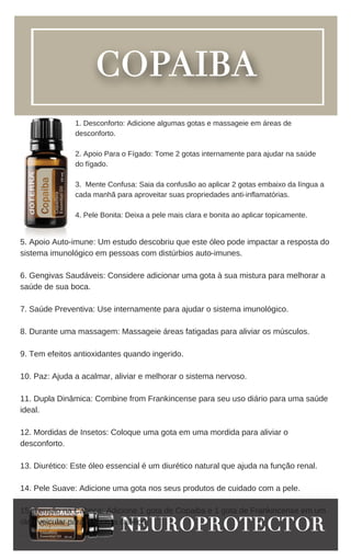 5. Apoio Auto-imune: Um estudo descobriu que este óleo pode impactar a resposta do
sistema imunológico em pessoas com distúrbios auto-imunes.
6. Gengivas Saudáveis: Considere adicionar uma gota à sua mistura para melhorar a
saúde de sua boca.
7. Saúde Preventiva: Use internamente para ajudar o sistema imunológico.
8. Durante uma massagem: Massageie áreas fatigadas para aliviar os músculos.
9. Tem efeitos antioxidantes quando ingerido.
10. Paz: Ajuda a acalmar, aliviar e melhorar o sistema nervoso.
11. Dupla Dinâmica: Combine from Frankincense para seu uso diário para uma saúde
ideal.
12. Mordidas de Insetos: Coloque uma gota em uma mordida para aliviar o
desconforto.
13. Diurético: Este óleo essencial é um diurético natural que ajuda na função renal.
14. Pele Suave: Adicione uma gota nos seus produtos de cuidado com a pele.
15. Tensão na Cabeça: Adicione 1 gota de Copaiba e 1 gota de Frankincense em um
óleo veicular para relaxar a cabeça.
.
1. Desconforto: Adicione algumas gotas e massageie em áreas de
desconforto.
2. Apoio Para o Fígado: Tome 2 gotas internamente para ajudar na saúde
do fígado.
3. Mente Confusa: Saia da confusão ao aplicar 2 gotas embaixo da língua a
cada manhã para aproveitar suas propriedades anti-inflamatórias.
4. Pele Bonita: Deixa a pele mais clara e bonita ao aplicar topicamente.
 