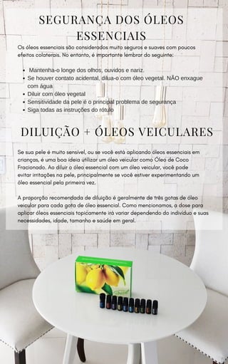 DILUIÇÃO + ÓLEOS VEICULARES
Se sua pele é muito sensível, ou se você está aplicando óleos essenciais em
crianças, é uma boa ideia utilizar um óleo veicular como Óleo de Coco
Fracionado. Ao diluir o óleo essencial com um óleo veicular, você pode
evitar irritações na pele, principalmente se você estiver experimentando um
óleo essencial pela primeira vez.
A proporção recomendada de diluição é geralmente de três gotas de óleo
veicular para cada gota de óleo essencial. Como mencionamos, a dose para
aplicar óleos essenciais topicamente irá variar dependendo do indivíduo e suas
necessidades, idade, tamanho e saúde em geral.
SEGURANÇA DOS ÓLEOS
ESSENCIAIS
Os óleos essenciais são considerados muito seguros e suaves com poucos
efeitos colaterais. No entanto, é importante lembrar do seguinte:
Mantenha-o longe dos olhos, ouvidos e nariz.
Se houver contato acidental, dilua-o com óleo vegetal. NÃO enxague
com água
Diluir com óleo vegetal
Sensitividade da pele é o principal problema de segurança
Siga todas as instruções do rótulo
 