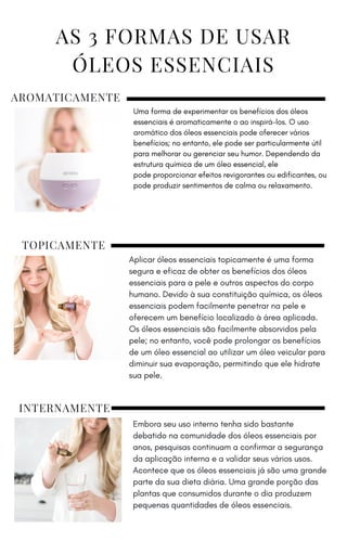AROMATICAMENTE
Uma forma de experimentar os benefícios dos óleos
essenciais é aromaticamente o ao inspirá-los. O uso
aromático dos óleos essenciais pode oferecer vários
benefícios; no entanto, ele pode ser particularmente útil
para melhorar ou gerenciar seu humor. Dependendo da
estrutura química de um óleo essencial, ele
pode proporcionar efeitos revigorantes ou edificantes, ou
pode produzir sentimentos de calma ou relaxamento.
TOPICAMENTE
Aplicar óleos essenciais topicamente é uma forma
segura e eficaz de obter os benefícios dos óleos
essenciais para a pele e outros aspectos do corpo
humano. Devido à sua constituição química, os óleos
essenciais podem facilmente penetrar na pele e
oferecem um benefício localizado à área aplicada.
Os óleos essenciais são facilmente absorvidos pela
pele; no entanto, você pode prolongar os benefícios
de um óleo essencial ao utilizar um óleo veicular para
diminuir sua evaporação, permitindo que ele hidrate
sua pele.
INTERNAMENTE
Embora seu uso interno tenha sido bastante
debatido na comunidade dos óleos essenciais por
anos, pesquisas continuam a confirmar a segurança
da aplicação interna e a validar seus vários usos.
Acontece que os óleos essenciais já são uma grande
parte da sua dieta diária. Uma grande porção das
plantas que consumidos durante o dia produzem
pequenas quantidades de óleos essenciais.
 
AS 3 FORMAS DE USAR
ÓLEOS ESSENCIAIS
 
