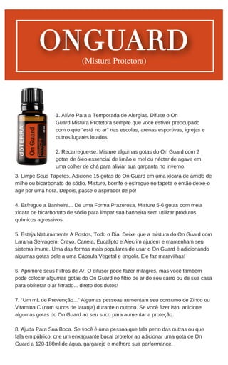 3. Limpe Seus Tapetes. Adicione 15 gotas do On Guard em uma xícara de amido de
milho ou bicarbonato de sódio. Misture, borrife e esfregue no tapete e então deixe-o
agir por uma hora. Depois, passe o aspirador de pó!
4. Esfregue a Banheira... De uma Forma Prazerosa. Misture 5-6 gotas com meia
xícara de bicarbonato de sódio para limpar sua banheira sem utilizar produtos
químicos agressivos.
5. Esteja Naturalmente A Postos, Todo o Dia. Deixe que a mistura do On Guard com
Laranja Selvagem, Cravo, Canela, Eucalipto e Alecrim ajudem e mantenham seu
sistema imune. Uma das formas mais populares de usar o On Guard é adicionando
algumas gotas dele a uma Cápsula Vegetal e engolir. Ele faz maravilhas!
6. Aprimore seus Filtros de Ar. O difusor pode fazer milagres, mas você também
pode colocar algumas gotas do On Guard no filtro de ar do seu carro ou de sua casa
para obliterar o ar filtrado... direto dos dutos!
7. “Um mL de Prevenção...” Algumas pessoas aumentam seu consumo de Zinco ou
Vitamina C (com sucos de laranja) durante o outono. Se você fizer isto, adicione
algumas gotas do On Guard ao seu suco para aumentar a proteção.
8. Ajuda Para Sua Boca. Se você é uma pessoa que fala perto das outras ou que
fala em público, crie um enxaguante bucal protetor ao adicionar uma gota de On
Guard a 120-180ml de água, gargareje e melhore sua performance.
1. Alívio Para a Temporada de Alergias. Difuse o On
Guard Mistura Protetora sempre que você estiver preocupado
com o que "está no ar" nas escolas, arenas esportivas, igrejas e
outros lugares lotados.
2. Recarregue-se. Misture algumas gotas do On Guard com 2
gotas de óleo essencial de limão e mel ou néctar de agave em
uma colher de chá para aliviar sua garganta no inverno.
 