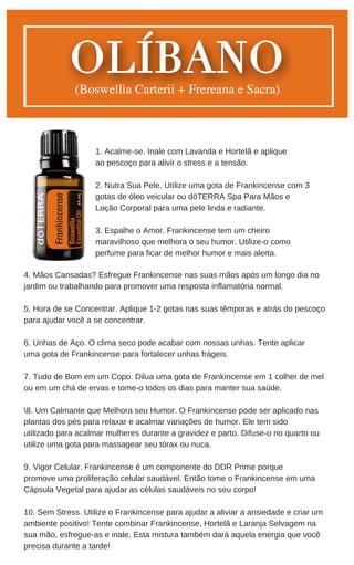 4. Mãos Cansadas? Esfregue Frankincense nas suas mãos após um longo dia no
jardim ou trabalhando para promover uma resposta inflamatória normal.
5. Hora de se Concentrar. Aplique 1-2 gotas nas suas têmporas e atrás do pescoço
para ajudar você a se concentrar.
6. Unhas de Aço. O clima seco pode acabar com nossas unhas. Tente aplicar
uma gota de Frankincense para fortalecer unhas frágeis.
7. Tudo de Bom em um Copo. Dilua uma gota de Frankincense em 1 colher de mel
ou em um chá de ervas e tome-o todos os dias para manter sua saúde.
8. Um Calmante que Melhora seu Humor. O Frankincense pode ser aplicado nas
plantas dos pés para relaxar e acalmar variações de humor. Ele tem sido
utilizado para acalmar mulheres durante a gravidez e parto. Difuse-o no quarto ou
utilize uma gota para massagear seu tórax ou nuca.
9. Vigor Celular. Frankincense é um componente do DDR Prime porque
promove uma proliferação celular saudável. Então tome o Frankincense em uma
Cápsula Vegetal para ajudar as células saudáveis no seu corpo!
10. Sem Stress. Utilize o Frankincense para ajudar a aliviar a ansiedade e criar um
ambiente positivo! Tente combinar Frankincense, Hortelã e Laranja Selvagem na
sua mão, esfregue-as e inale. Esta mistura também dará aquela energia que você
precisa durante a tarde!
1. Acalme-se. Inale com Lavanda e Hortelã e aplique
ao pescoço para alivir o stress e a tensão.
2. Nutra Sua Pele. Utilize uma gota de Frankincense com 3
gotas de óleo veicular ou dōTERRA Spa Para Mãos e
Loção Corporal para uma pele linda e radiante.
3. Espalhe o Amor. Frankincense tem um cheiro
maravilhoso que melhora o seu humor. Utilize-o como
perfume para ficar de melhor humor e mais alerta.
 
