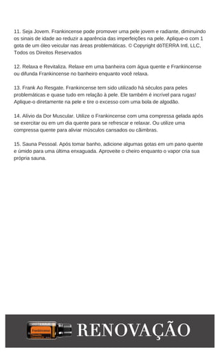 11. Seja Jovem. Frankincense pode promover uma pele jovem e radiante, diminuindo
os sinais de idade ao reduzir a aparência das imperfeições na pele. Aplique-o com 1
gota de um óleo veicular nas áreas problemáticas. © Copyright dōTERRA Intl, LLC,
Todos os Direitos Reservados
12. Relaxa e Revitaliza. Relaxe em uma banheira com água quente e Frankincense
ou difunda Frankincense no banheiro enquanto você relaxa.
13. Frank Ao Resgate. Frankincense tem sido utilizado há séculos para peles
problemáticas e quase tudo em relação à pele. Ele também é incrível para rugas!
Aplique-o diretamente na pele e tire o excesso com uma bola de algodão.
14. Alívio da Dor Muscular. Utilize o Frankincense com uma compressa gelada após
se exercitar ou em um dia quente para se refrescar e relaxar. Ou utilize uma
compressa quente para aliviar músculos cansados ou cãimbras.
15. Sauna Pessoal. Após tomar banho, adicione algumas gotas em um pano quente
e úmido para uma última enxaguada. Aproveite o cheiro enquanto o vapor cria sua
própria sauna.
 