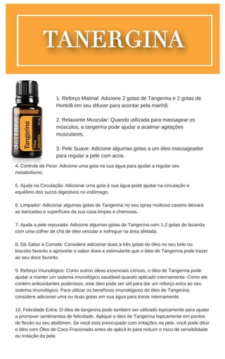 4. Controle de Peso: Adicione uma gota na sua água para ajudar a regular seu
metabolismo.
5. Ajuda na Circulação: Adicionar uma gota à sua água pode ajudar na circulação e
equilíbrio dos sucos digestivos no estômago.
6. Limpador: Adicionar algumas gotas de Tangerina no seu spray multiuso caseiro deixará
as bancadas e superfícies da sua casa limpas e cheirosas.
7. Ajuda a pele repuxada: Adicione algumas gotas de Tangerina com 1-2 gotas de lavanda
com uma colher de chá de óleo veicular e esfregue na área afetada.
8. Dá Sabor à Comida: Considere adicionar duas a três gotas do óleo no seu bolo ou
biscoito favorito e aproveite o sabor doce e estimulante que o óleo de Tangerina pode trazer
ao seu doce favorito.
9. Reforço Imunológico: Como outros óleos essenciais cítricos, o óleo de Tangerina pode
ajudar a manter um sistema imunológico saudável quando aplicado internamente. Como ele
contém antioxidantes poderosos, este óleo pode ser útil para dar um reforço extra ao seu
sistema imunológico. Para utilizar os benefícios imunológicos do óleo de Tangerina,
considere adicionar uma ou duas gotas em sua água para tomar internamente.
10. Felicidade Extra: O óleo de tangerina pode também ser utilizado topicamente para ajudar
a promover sentimentos de felicidade. Aplique o óleo de Tangerina topicamente em pontos
de flexão ou seu abdômen. Se você está preocupado com irritações na pele, você pode diluir
o óleo com Óleo de Coco Fracionado antes de aplicá-lo para reduzir o risco de sensibilidade
ou irritação da pele.
1. Reforço Matinal: Adicione 2 gotas de Tangerina e 2 gotas de
Hortelã em seu difusor para acordar pela manhã.
2. Relaxante Muscular: Quando utilizada para massagear os
músculos, a tangerina pode ajudar a acalmar agitações
musculares.
3. Pele Suave: Adicione algumas gotas a um óleo massageador
para regular a pele com acne.
 