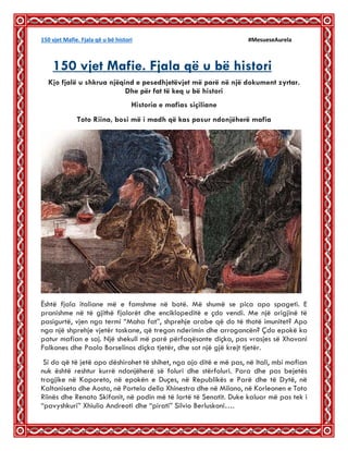 150 vjet Mafie. Fjala që u bë histori #MesueseAurela
150 vjet Mafie. Fjala që u bë histori: 22
Kjo fjalë u shkrua njëqind e pesedhjetëvjet më parë në një dokument zyrtar.
Dhe për fat të keq u bë histori
Historia e mafias siçiliane
Toto Riina, bosi më i madh që kas pasur ndonjëherë mafia
Është fjala italiane më e famshme në botë. Më shumë se pica apo spageti. E
pranishme në të gjithë fjalorët dhe enciklopeditë e çdo vendi. Me një origjinë të
pasigurtë, vjen nga termi “Maha fat”, shprehje arabe që do të thotë imunitet? Apo
nga një shprehje vjetër toskane, që tregon nderimin dhe arrogancën? Çdo epokë ka
patur mafian e saj. Një shekull më parë përfaqësonte diçka, pas vrasjes së Xhovani
Falkones dhe Paolo Borselinos diçka tjetër, dhe sot një gjë krejt tjetër.
Si do që të jetë apo dëshirohet të shihet, nga ajo ditë e më pas, në Itali, mbi mafian
nuk është reshtur kurrë ndonjëherë së foluri dhe stërfoluri. Para dhe pas bejetës
tragjike në Kaporeto, në epokën e Duçes, në Republikës e Parë dhe të Dytë, në
Kaltaniseta dhe Aosta, në Portela della Xhinestra dhe në Milano, në Korleonen e Toto
Riinës dhe Renato Skifanit, në podin më të lartë të Senatit. Duke kaluar më pas tek i
“pavyshkuri” Xhiulio Andreoti dhe “pirati” Silvio Berluskoni….
 