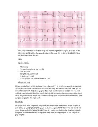 ECG9 : một bệnh nhân nữ 40 được nhập viện vì tình trạng khó thở tăng lên. Điện tâm đồ thể
hiện những gì,những triệu chứng cơ năng bạn có thể mong đợi, và những vấn đề có thể là cơ
bản nhất ? bạn có thể làm gì ?
Trả lời
Diện tim thể hiện :
- Nhịp xoang
- Sóng p nhọn thấy rõ ở đạo trình DII
- Trục lệch phải
- Sóng R trội ở đạo trình V1
- S sâu ở đạo trình V6
- T đảo ngược ở đạo trình DII,DIII,AVF,V 1-V3
Diễn giải lâm sàng
Kết hợp các dấu hiệu trục lệch phải,sóng R cao ở đạo trình V1 và songsT đảo ngược ở các đạo trình
bên tim phải là dấu hiệu kinh điển của phì đại tim phải nặng . Phì đại tim phải có thể là kết quả của
các bệnh tim bẩm sinh , hoặc do tăng áp lực động mạch phổi thứ phát do các bệnh van 2 lá, bệnh
phổi hoặc thuyên tắc phổi. Dấu hiệu của phì đại thất phải là mỏm tim đập dưới mũi ức và lan tỏa.có
thể có tiếng thổi thứ phát ở động mạch phổi.Có thể tăng áp lực tĩnh mạch cảnh và một sóng ‘ A’đặc
trưng của tăng áp lực tĩnh mạch cảnh.
Bạn làm gì ?
Hai nguyên nhân chính tăng áp lực động mạch phổi ở bệnh nhân nữ 40 tuổi là thuyên tắc phổi tái
phát và tăng áp lực động mạch phổi nguyên phát . lâm sàng để phân biệt 2 trường hợp này rất khó
nhưng Ctscan phổi có thể giúp phân biệt. Trong cả 2 trường hợp thuốc chống đông là có chỉ định.
Trong thực tế bệnh nhân này đã có tăng áp lực động mạch phải nguyên phát và cuối cùng là cần
ghép tim phổi .
 
