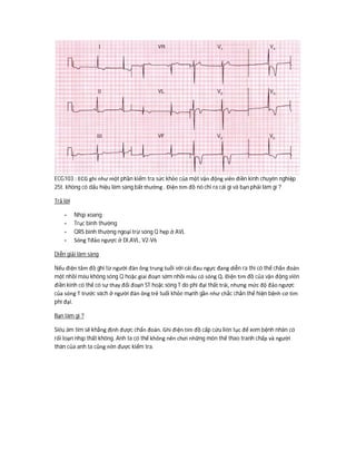 ECG103 : ECG ghi như một phần kiểm tra sức khỏe của một vận động viên điền kinh chuyên nghiệp
25t. không có dấu hiệu lâm sàng bất thường . Điện tim đồ nó chỉ ra cái gì và bạn phải làm gì ?
Trả lời
- Nhịp xoang
- Trục bình thường
- QRS bình thường ngoại trừ sóng Q hẹp ở AVL
- Sóng Tđảo ngược ở DI,AVL, V2-V6
Diễn giải lâm sàng
Nếu điện tâm đồ ghi từ người đàn ông trung tuổi với cái đau ngực đang diễn ra thì có thể chẩn đoán
một nhồi máu không sóng Q hoặc giai đoạn sớm nhồi máu có sóng Q. Điện tim đồ của vận động viên
điền kinh có thể có sự thay đổi đoạn ST hoặc sóng T do phì đại thất trái, nhưng mức độ đảo ngược
của sóng T trước vách ở người đàn ông trẻ tuổi khỏe mạnh gần như chắc chắn thể hiện bệnh cơ tim
phì đại.
Bạn làm gì ?
Siêu âm tim sẽ khẳng định được chẩn đoán. Ghi điện tim đồ cấp cứu liên tục để xem bệnh nhân có
rối loạn nhịp thất không. Anh ta có thể không nên chơi những môn thể thao tranh chấp và người
thân của anh ta cũng nên được kiểm tra.
 