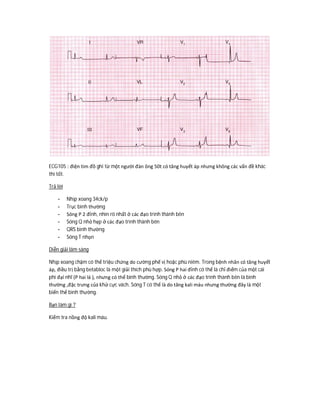 ECG105 : điện tim đồ ghi từ một người đàn ông 50t có tăng huyết áp nhưng không các vấn đề khác
thì tốt.
Trả lời
- Nhịp xoang 34ck/p
- Trục bình thường
- Sóng P 2 đỉnh, nhìn rõ nhất ở các đạo trình thành bên
- Sóng Q nhỏ hẹp ở các đạo trình thành bên
- QRS bình thường
- Sóng T nhọn
Diễn giải lâm sàng
Nhịp xoang chậm có thể triệu chứng do cường phế vị hoặc phù niêm. Trong bệnh nhân có tăng huyết
áp, điều trị bằng betabloc là một giải thích phù hợp. Sóng P hai đỉnh có thể là chỉ điểm của một cái
phì đại nhĩ (P hai lá ), nhưng có thể bình thường. Sóng Q nhỏ ở các đạo trình thành bên là bình
thường ,đặc trưng của khử cực vách. Sóng T có thể là do tăng kali máu nhưng thường đây là một
biến thể bình thường.
Bạn làm gì ?
Kiểm tra nồng độ kali máu.
 