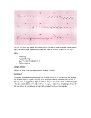 ECG106 : một người đàn ông 48t nhìn thấy ở bộ phận theo dõi có cái đau ngực cách đây 24h, nhưng
hiện tại đã hết đau ngực. Hiện tại ông ta có khó thở. Điện tâm đồ chỉ ra cái gì và cần điều trị gì ?
Trả lời
- Nhịp xoang
- Trục bình thường
- Đoạn ST chênh lên ở DI,AVL,V2-V3
- QRS bình thường
Diễn giải lâm sàng
Điện tim đồ là đặc trưng của nhồi máu cơ tim cấp vùng trước bên.
Bạn làm gì ?
Từ khi bệnh nhân đã đau ngực đã hơn 24h,tiêu sợi huyết không còn chỉ định. Khó thở tăng lên gợi ý
ông ta có tiến triển của suy tim trái,và ông ta cần nhập viện và điều trị với lợi tiểu, nếu cần thiết có
thể dùng nitrat để gây giãn mạch. Bệnh nhân sẽ cần thời gian điều trị dài hạn với ức chế men chuyển
. Thời gian bắt đầu điều trị còn là một tranh luận nhưng nên bắt đầu trong vòng 2-3 ngày. Ông ta cần
thời gian điều trị dự phòng lâu dài với asprin để không xuất hiện thêm nhồi máu nữa.
 