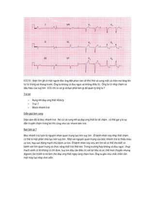 ECG10 : Điện tim ghi ở một người đàn ông 80t phàn nàn về khó thở và sưng mắt cá chân mà tăng lên
từ từ trong vài tháng trước. Ông ta không có đau ngực và không điều trị . Ông ta có nhịp chậm và
dấu hiệu của suy tim . ECG chỉ ra cái gì và bạn phải làm gì để quản lý ông ta ?
Trả lời
- Rung nhĩ đáp ứng thất 40ck/p
- Trục T
- Block nhánh trái
Diễn giải lâm sàng
Diện tâm đồ là bloc nhánh trái . Nó có cái rung nhĩ và đáp ứng thất là rất chậm , có thể gợi ý là sự
dẫn truyền chậm trong bó His cũng như các nhánh bên trái.
Bạn làm gì ?
Bloc nhánh trái luôn là nguyên nhân quan trọng tạo nên suy tim . Ở bệnh nhân này nhịp thất chậm
có thể là một phần nhỏ tạo nên suy tim . Một vài nguyên quan trọng của bloc nhánh trái là thiếu máu
cơ tim, hẹp van động mạch chủ,bệnh cơ tim. Ở bệnh nhân nay siêu âm tim sẽ có thể cho biết có
bệnh van tim quan trọng và chức năng thất trái thế nào. Trong trường hợp không có đau ngực chụp
mạch vành có lẽ không có chỉ định. Suy tim đây cần điều trị với lợi tiểu và ức chế men chuyển nhưng
digoxin cần tránh vì nó làm cho đáp ứng thất ngày càng chậm hơn. Ông ta gần như chắc chắn cần
một máy tạo nhịp vĩnh viễn.
 