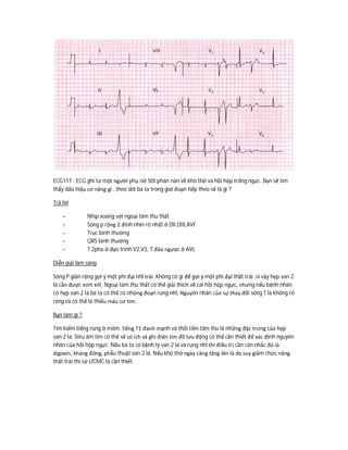 ECG117 : ECG ghi từ một người phụ nữ 50t phàn nàn về khó thở và hồi hộp trống ngực. Bạn sẽ tìm
thấy dấu hiệu cơ năng gì , theo dõi bà ta trong giai đoạn tiếp theo sẽ là gì ?
Trả lời
- Nhịp xoang với ngoại tâm thu thất
- Sóng p rộng 2 đỉnh nhìn rõ nhất ở DII,DIII,AVF
- Trục bình thường
- QRS bình thường
- T 2pha ở đạo trình V2,V3, T đảo ngược ở AVL
Diễn giải lâm sàng
Sóng P giãn rộng gợi ý một phì đại nhĩ trái. Không có gì để gợi ý một phì đại thất trái ,vì vậy hẹp van 2
lá cần được xem xét. Ngoại tâm thu thất có thể giải thích về cái hồi hộp ngực, nhưng nếu bệnh nhân
có hẹp van 2 lá bà ta có thể có những đoạn rung nhĩ. Nguyên nhân của sự thay đổi sóng T là không rõ
ràng và có thể là thiếu máu cơ tim.
Bạn làm gì ?
Tìm kiếm tiếng rùng ở mỏm, tiếng T1 đanh mạnh và thổi tiền tâm thu là những đặc trưng của hẹp
van 2 lá. Siêu âm tim có thể sẽ có ích và ghi điện tim đồ lưu động có thể cần thiết để xác định nguyên
nhân của hồi hộp ngực. Nếu bà ta có bệnh lý van 2 lá và rung nhĩ thì điều trị cần cân nhắc đó là
digoxin, kháng đông, phẫu thuật van 2 lá. Nếu khó thở ngày càng tăng lên là do suy giảm chức năng
thất trái thì sử ƯCMC là cần thiết.
 