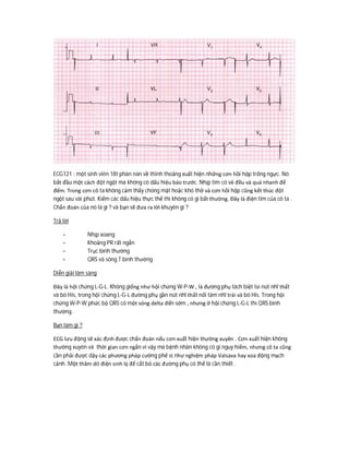 ECG121 : một sinh viên 18t phàn nàn về thỉnh thoảng xuất hiện những cơn hồi hộp trống ngực. Nó
bắt đầu một cách đột ngột mà không có dấu hiệu báo trước. Nhịp tim có vẻ đều và quá nhanh để
đếm. Trong cơn cô ta không cảm thấy chóng mặt hoặc khó thở và cơn hồi hộp cũng kết thúc đột
ngột sau vài phút. Kiểm các dấu hiệu thực thể thì không có gì bất thường. Đây là điện tim của cô ta .
Chẩn đoán của nó là gì ? và bạn sẽ đưa ra lời khuyên gì ?
Trả lời
- Nhịp xoang
- Khoảng PR rất ngắn
- Trục bình thường
- QRS và sóng T bình thường
Diễn giải lâm sàng
Đây là hội chứng L-G-L. Không giống như hội chứng W-P-W , là đường phụ tách biệt từ nút nhĩ thất
và bó His, trong hội chứng L-G-L đường phụ gần nút nhĩ thất nối tâm nhĩ trái và bó His. Trong hội
chứng W-P-W phức bộ QRS có một sóng delta đến sớm , nhưng ở hội chứng L-G-L thì QRS bình
thường.
Bạn làm gì ?
ECG lưu động sẽ xác định được chẩn đoán nếu cơn xuất hiện thường xuyên . Cơn xuất hiện không
thường xuyên và thời gian cơn ngắn vì vậy mà bệnh nhân không có gì nguy hiểm, nhưng cô ta cũng
cần phải được dậy các phương pháp cường phế vị như nghiệm pháp Valsava hay xoa động mạch
cảnh. Một thăm dò điện sinh lý để cắt bỏ các đường phụ có thể là cần thiết .
 