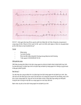 ECG127 : một người đàn ông 70t bị ung thư phổi vào nhập viện với triệu chứng đau vùng bụng và
sưng vùng cổ chân. Ông ta có tĩnh mạch cổ nổi , gan to và mềm, phù ngoại vi. Điện tim này giúp được
gì cho chẩn đoán và bạn sẽ phải làm gì ?
Trả lời
- Nhịp xoang
- Trục bình thường
- Phức bộ QRS chiều rộng bình thường nhưng thấp hơn bình thường
- T đảo ngược ở DI,DII,DIII,AVF,V5-V6
Diễn giải lâm sàng
QRS thấp thường nhìn thấy ở tràn dịch màng ngoài tim đôi khi ở bệnh nhân bị bệnh phổi mạn tính.
Sự thây đổi sóng T ở nhiều đạo trình có lẽ phù hợp với bệnh lý màng ngoài tim. Không có gì ghi được
ở đây gợi ý bệnh lý phổi.
Bạn làm gì ?
Các dấu hiệu lâm sàng và điện tim có vẻ phù hợp tràn dịch màng ngoài tim do bệnh lý ác tính . Bạn
cần xem xét cẩn thận áp lực tĩnh mạch cảnh để xem nó có tăng lên trong thì hít vào không, nếu có thì
đã có chèn màng ngoài tim. Siêu âm tim là cần thiết và nếu có dấu hiệu xẹp xuống của thất phải
trong thì tâm trương thì một dẫn lưu màng ngoài tim nên được đặt vào .
Bệnh nhân này đã có tràn dịch màng ngoài tim do bệnh lý ác tính .
 