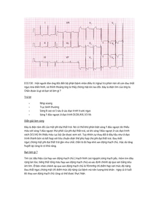 ECG130 : một người đàn ông 85t đến bộ phận bệnh nhân điều trị ngoại trú phàn nàn về cơn đau thắt
ngực khá điển hình, và thỉnh thoảng ông ta thấy chóng mặt khi leo đồi. Đây là điện tim của ông ta.
Chẩn đoán là gì và bạn sẽ làm gì ?
Trả lời
- Nhịp xoang
- Trục bình thường
- Sóng R cao và S sâu ở các đạo trình trước ngực
- Sóng T đảo ngược ở đạo trình DI,DII,AVL,V3-V6
Diễn giải lâm sàng
Đây là điện tâm đồ của một phì đại thất trái. Nó có thể khó phân biệt sóng T đảo ngược do thiếu
máu với sóng T đảo ngược thứ phát của phì đại thất trái, và khi sóng Tđảo ngược ở các đạo trình
vách (V3,V4) thì thiếu máu cục bộ cần được xem xét. Tuy nhiên,sự thay đổi ở đây hầu như ở đạo
trình thành bên và kết hợp với tiêu chuẩn điện thế phù hợp cho phì đại thất trái. Đau thắt
ngực,chóng mặt,phì đại thất trái gần như chắc chắn là do hẹp khít van động mạch chủ, mặc dù tăng
huyết áp cũng là có khả năng.
Bạn làm gì ?
Tìm các dấu hiệu của hẹp van động mạch chủ ( mạch hình cao nguyên,sóng mạch yếu, mỏm tim đâọ
rộng lan tỏa, tiếng thổi tống máu hẹp van động mạch chủ) và xác định chênh áp qua van bằng siêu
âm tim. Ở bện nhân chênh áp qua van động mạch chủ là 95mmhg chỉ điểm hẹp van mức độ nặng.
Đau thắt ngực,chóng mặt chỉ điểm mức độ nặng của bệnh mà tiên lượng khó khăn : ngay cả ở tuổi
85 thay van động mạch chủ cũng có thể được thực hiện.
 