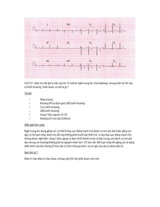 ECG131 :điện tim đồ ghi ở một cậu bé 15 tuổi bị ngất trong khi chơi đábóng, nhưng hiện tại thì cậu
ta bình thường. Chẩn đoán có thể là gì ?
Trả lời
- Nhịp xoang
- Khoảng PR và thời gian QRS bình thường
- Trục bình thường
- QRS bình thường
- Sóng T đảo ngươc V1-V3
- Khoảng QT kéo dài (520ms)
Diễn giải lâm sàng
Ngất trong khi đang gắng sức có thể là hẹp van động mạch chủ,bệnh cơ tim phì đại hoặc gắng sức
gây ra rối loạn nhịp. Điện tim đồ này không phải là phì đại thất trái ,vì vậy hẹp van động mạch chủ
không được nghĩ đến. Sóng T đảo ngược ở đạo trình thành trước là đặc trưng của bệnh cơ tim phì
đại nhưng nó thường không phải là nguyên nhân làm QT kéo dài. Rối loạn nhịp khi gắng sức là dạng
điển hình của hội chứng QT kéo dài có tính chất gia đình, và em gái của cậu ta đã bị đột tử.
Bạn làm gì ?
Điều trị ban đầu là chẹn beta, nhưng cấy ICD cần phải được xem xét.
 