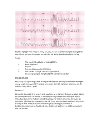 ECG136 : một bệnh nhân nữ 25t có những cơn giống như cơn nhịp nhanh kịch phát khoảng 10 năm
nay, điện tim này được ghi trong khi cơn xuất hiện. Đây là nhịp gì và vấn đề cơ bản ở đây là gì ?
Trả lời
- Nhịp nhanh không đều tần số khoảng 200ck/p
- Không thấy sóng P
- Trục trái
- Thời gian QRS thay đổi từ 120-160ms
- Phức bộ QRS có sóng R trội ở V1, sóng S trội ở V6
- Sau khoảng ngừng dài chân phức bộ QRS xuất hiện nét trát đậm
Diễn giải lâm sàng
Nhịp không đều này có thể giải thích do rung nhĩ. Phức bộ QRS giãn rộng có thể do bloc nhánh phải
,nhưng sóng R chiếm ưu thế ở V1 cùng với nét trát đậm chân QRS ở phần lớn các chuyển đạo chỉ
điểm hội chứng W-P-W ( typ A)
Bạn làm gì ?
Kết hợp hội chứng W-P-W và rung nhĩ là rất nguy hiểm, nó có thể tiến triển thành rung thất. Điều trị
rối loạn nhịp cấp cứu là cần thiết bất kể tình trạng lâm sàng của bệnh nhân. Điều quan trọng là
không được dùng những thuốc làm bloc dẫn truyền qua nút nhĩ thất và làm tăng dẫn truyền qua
đường phụ, điều này sẽ làm tăng nguy cơ rung thất. Vì vậy adenosin,digoxin,verapamin và lignocain
là chống chỉ định. Những thuốc làm chậm dẫn truyền qua đường phụ và an toàn là
betabloc,flaicanid,amiodaron. Sau đó ,một thăm dò điện sinh lý để tìm ra và cắt bỏ đường phụ là
điều căn bản nhất.
 