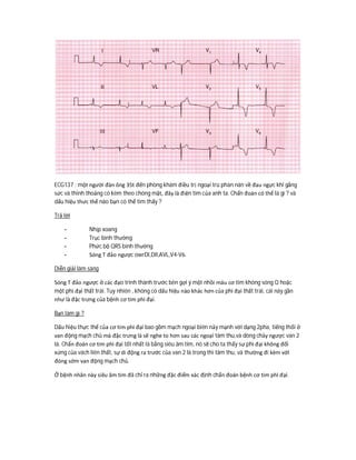 ECG137 : một người đàn ông 35t đến phòng khám điều trị ngoại trú phàn nàn về đau ngực khi gắng
sức và thỉnh thoảng có kèm theo chóng mặt, đây là điện tim của anh ta. Chẩn đoán có thể là gì ? và
dấu hiệu thưc thể nào bạn có thể tìm thấy ?
Trả lời
- Nhịp xoang
- Trục bình thường
- Phức bộ QRS bình thường
- Sóng T đảo ngược owrDI,DII,AVL,V4-V6.
Diễn giải lâm sàng
Sóng T đảo ngược ở các đạo trình thành trước bên gợi ý một nhồi máu cơ tim không sóng Q hoặc
một phì đại thất trái. Tuy nhiên , không có dấu hiệu nào khác hơn của phì đại thất trái, cái này gần
như là đặc trưng của bệnh cơ tim phì đại.
Bạn làm gì ?
Dấu hiệu thực thể của cơ tim phì đại bao gồm mạch ngoại biên nảy mạnh với dạng 2pha, tiếng thổi ở
van động mạch chủ mà đặc trưng là sẽ nghe to hơn sau các ngoại tâm thu,và dòng chảy ngược van 2
lá. Chẩn đoán cơ tim phì đại tốt nhất là bằng siêu âm tim, nó sẽ cho ta thấy sự phì đại không đối
xứng của vách liên thất, sự di động ra trước của van 2 lá trong thì tâm thu, và thường đi kèm với
đóng sớm van động mạch chủ.
Ở bệnh nhân này siêu âm tim đã chỉ ra những đặc điểm xác định chẩn đoán bệnh cơ tim phì đại.
 