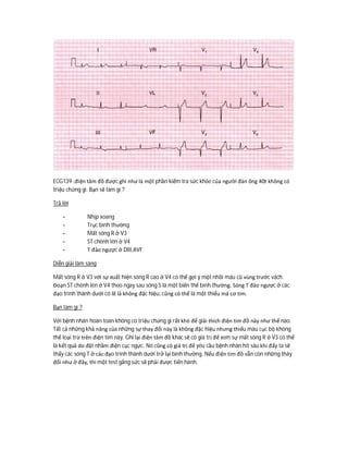 ECG139 :điện tâm đồ được ghi như là một phần kiểm tra sức khỏe của người đàn ông 40t không có
triệu chứng gì. Bạn sẽ làm gì ?
Trả lời
- Nhịp xoang
- Trục bình thường
- Mất sóng R ở V3
- ST chênh lên ở V4
- T đảo ngược ở DIII,AVF
Diễn giải lâm sàng
Mất sóng R ở V3 với sự xuất hiện sóng R cao ở V4 có thể gợi ý một nhồi máu cũ vùng trước vách.
Đoạn ST chênh lên ở V4 theo ngay sau sóng S là một biến thể bình thường. Sóng T đảo ngược ở các
đạo trình thành dưới có lẽ là không đặc hiệu, cũng có thể là một thiếu má cơ tim.
Bạn làm gì ?
Với bệnh nhân hoàn toàn không có triệu chứng gì rất khó để giải thích điện tim đồ này như thế nào.
Tất cả những khả năng của những sự thay đổi này là không đặc hiệu nhưng thiếu máu cục bộ không
thể loại trừ trên điện tim này. Ghi lại điện tâm đồ khác sẽ có giá trị để xem sự mất sóng R ở V3 có thể
là kết quả do đặt nhầm điện cục ngực. Nó cũng có giá trị để yêu cầu bệnh nhân hít sâu khi đấy ta sẽ
thấy các sóng T ở các đạo trình thành dưới trở lại bình thường. Nếu điện tim đồ vẫn còn những thây
đổi như ở đây, thì một test gắng sức sẽ phải được tiến hành.
 