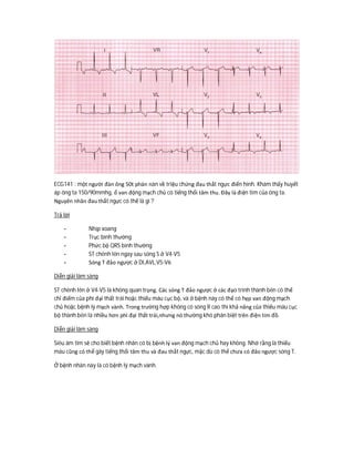 ECG141 : một người đàn ông 50t phàn nàn về triệu chứng đau thắt ngực điển hình. Khám thấy huyết
áp ông ta 150/90mmhg, ổ van động mạch chủ có tiếng thổi tâm thu. Đây là điện tim của ông ta.
Nguyên nhân đau thắt ngực có thể là gì ?
Trả lời
- Nhịp xoang
- Trục bình thường
- Phức bộ QRS bình thường
- ST chênh lên ngay sau sóng S ở V4-V5
- Sóng T đảo ngược ở DI,AVL,V5-V6
Diễn giải lâm sàng
ST chênh lên ở V4-V5 là không quan trọng. Các sóng T đảo ngược ở các đạo trình thành bên có thể
chỉ điểm của phì đại thất trái hoặc thiếu máu cục bộ, và ở bệnh này có thể có hẹp van động mạch
chủ hoặc bệnh lý mạch vành. Trong trường hợp không có sóng R cao thì khả năng của thiếu máu cục
bộ thành bên là nhiều hơn phì đại thất trái,nhưng nó thường khó phân biệt trên điện tim đồ.
Diễn giải lâm sàng
Siêu âm tim sẽ cho biết bệnh nhân có bị bệnh lý van động mạch chủ hay không. Nhớ rằng là thiếu
máu cũng có thể gây tiếng thổi tâm thu và đau thắt ngực, mặc dù có thể chưa có đảo ngược sóng T.
Ở bệnh nhân này là có bệnh lý mạch vành.
 