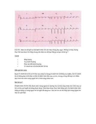 ECG145 : Điện tim đồ ghi từ một bệnh nhân 25t với triệu chứng đau ngực. Không có triệu chứng
thực thể nào được tìm thấy,nhưng trên điện tim đồ bạn thấy gì và bạn sẽ làm gì ?
Trả lời
- Nhịp xoang
- Trục bình thường
- Phức bộ QRS bình thường
- ST chênh lên ở DI,DII,DIII,AVF,V4-V6
Diễn giải lâm sàng
Đoạn ST chênh lên ở DI và V4 theo sau sóng S có dạng đi chếch lên là không có ý nghĩa. Còn ST chênh
lên ở những đạo trình khác có thể chỉ điểm một nhồi máu cơ tim, nhưng vi thay đổi xảy ra ở nhiều
đạo trình nên viêm màng ngoài tim có khả năng nhiều hơn.
Bạn làm gì ?
Ở bệnh nhân 25t thì chẩn đoán viêm màng ngoài tim dường như có khả năng nhiều hơn nhồi máu cơ
tim và tiêu sợi huyết sẽ không được dùng. Chẩn đoán được thực hiện bằng cách cho bệnh nhân nằm
thẳng và tiếng cọ màng ngoài tim sẽ nghe dễ dàng hơn. Siêu âm tim sẽ cho thấy dịch màng ngoài tim
nếu nó xuất hiện.
 