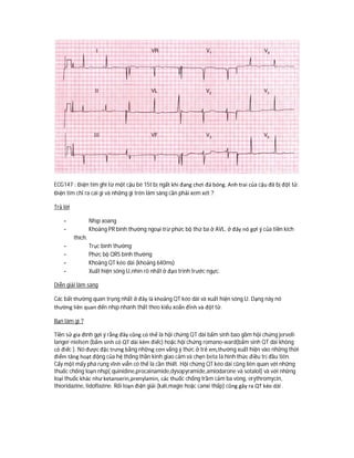 ECG147 : Điện tim ghi từ một cậu bé 15t bị ngất khi đang chơi đá bóng. Anh trai của cậu đã bị đột tử.
Điện tim chỉ ra cái gì và những gì trên lâm sàng cần phải xem xét ?
Trả lời
- Nhịp xoang
- Khoảng PR bình thường ngoại trừ phức bộ thứ ba ở AVL, ở đây nó gợi ý của tiền kích
thích.
- Trục bình thường
- Phức bộ QRS bình thường
- Khoảng QT kéo dài (khoảng 640ms)
- Xuất hiện sóng U,nhìn rõ nhất ở đạo trình trước ngực.
Diễn giải lâm sàng
Các bất thường quan trọng nhất ở đây là khoảng QT kéo dài và xuất hiện sóng U. Dạng này nó
thường liên quan đến nhịp nhanh thất theo kiểu xoắn đỉnh và đột tử.
Bạn làm gì ?
Tiền sử gia đình gợi ý rằng đây cũng có thể là hội chứng QT dài bẩm sinh bao gồm hội chứng jervell-
langer-nielsen (bẩm sinh có QT dài kèm điếc) hoặc hội chứng romano-ward(bẩm sinh QT dài không
có điếc ). Nó được đặc trưng bằng những cơn vắng ý thức ở trẻ em,thường xuất hiện vào những thời
điểm tăng hoạt động của hệ thống thần kinh giao cảm và chẹn beta là hình thức điều trị đầu tiên.
Cấy một mấy phá rung vĩnh viễn có thể là cần thiết. Hội chứng QT kéo dài cũng liên quan với những
thuốc chống loạn nhịp( quinidine,procainamide,dysopyramide,amiodarone và sotalol) và với những
loại thuốc khác như ketanserin,prenylamin, các thuốc chống trầm cảm ba vòng, erythromycin,
thioridazine, lidoflazine. Rối loạn điện giải (kali,magie hoặc canxi thấp) cũng gây ra QT kéo dài .
 