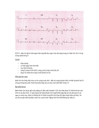 ECG17 : điện tim ghi ở một người đàn ông 60t đau ngực mức độ nặng trong 1h. Điện tim chỉ ra cái gì
và bạn phải làm gì ?
Trả lời
- nhịp xoang
- có một ngoại tâm thu thất
- trục bình thường
- sóng Q ở đạo trình V2V3, sóng q nhỏ ở đạo trình AVL,V4
- đoạn ST chênh lên ở đạo trình DI,AVL,V3-V5
Diễn giải lâm sàng
Điện tim cho thấy nhồi máu cơ tim vùng trước bên. Măc dù sóng Q phát triển rõ nhất tại phức bộ V3
nhưng những thay đổi hoàn toàn phù hợp với cơn đau mới xuất hiện trong 1 h .
Bạn phải làm gì
Bệnh nhân cần được giảm đau bằng các dẫn xuất morphin .ECG cho thấy đoạn ST chênh lên lớn hơn
2mm ở vài đạo trình , vì vậy ông ấy cần dùng thuốc tiêu huyết khối ngay lập tức khi đã loại trừ các
nguy cơ chảy máu. Điều trị không cần trì hoãn trong khi chờ chụp XQ ngực hoặc khảo sát khác .Và
sau đó chuyển đến bộ phận chăm sóc mạch vành. Ngoại tâm thu thất không cần điều trị.
 