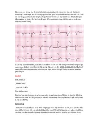 Bệnh nhân này dường như đã từng bị thời điềm trước đây nhồi máu cơ tim vào một thời điểm
trước đây. Cái đau ngưc mơ hồ của ông ấy có thể liên quan kết quả thiếu máu cơ tim. Phải chú ý đến
các yếu tố nguy cơ(hút thuốc, tăng huyết áp,cholesterol máu ),va ông ta có lẽ cần điều trị dài ngay
bằng aspirine và statin . Cần làm test gắng sức để có quyết định đúng nhất liệu anh ta có cần can
thiệp mạch vành không.
ECG3 :một người đàn bà 80t,trước đây có xuất hiên vài cơn hoa mắt chóng mặt làm bà ta ngã và gẫy
xương châu. Bà ấy tự khám thấy có nhũng nhịp chậm,và trên đây là ECG của bà ấy.bác sĩ phẫu thuật
muốn phẫu thuật càng sớm càng tốt nhung bác sĩ gây mê thì không.ECG này chỉ ra điều gì và bạn
phài làm gì ?
Trả lời 3
Điện tim chỉ ra :
_ block A-V độ 3
_nhịp thất 45 ck/p
Diễn giải lâm sàng
Bloc tim hoàn toàn là không có sự lien quan giữa sóng p (nhip sóng p 70ck/p) và phức bộ QRS.Nhịp
thoát thất với phức bộ QRS giãn rộng và biến đổi khác thường của sóng T.Không có giải thích gì hơn
ở điện tâm đồ này.
Bạn sẽ làm gì
Trong tiền sử trước đây của bà ấy thiếu vắng sự gợi ý của một nhồi máu cơ tim,,bà ta gần như chắc
chắn là bloc tim mạn tính : cú ngã của bà ấy có thẻ hoặc không là kết quả của cơn adam-stock.Bà ấy
cần được tạo nhịp vĩnh viễn,lý tưởng nhất đầu tiên lúc mắc bệnh thì tạo nhịp tạm thời sau đó tạo
 