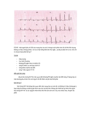 ECG40 : một người phụ nữ 30t vừa mang thai và sinh 3 tháng trước phàn nàn về cái khó thở nhưng
không có triệu chứng gì khác. Cô ta có một tiếng thổi tâm thu ngắn , và đây là điện tim cô ta. ECG chỉ
ra cái gì và bạn phải làm gì ?
Trả lời
- nhịp xoang
- trục bình thường
- khoảng PR ngắn nhìn rõ nhất ở V5
- sỏng R chiếm ưu thế đạo trình V1
- sóng delta ở phức bộ QRS
- sóng T đảo ngược V1-V3
diễn giải lâm sàng
đây là hôi chứng W-P-W, liên quan đến khoảng PR ngắn và phức bộ QRS rộng. Ở dạng này có
một đường phụ ở bên trái và là typ A rất dễ nhầm với phì đại thất phải.
bạn làm gì ?
hội chứng W-P-W không liên quan đến việc mang thai và sinh đẻ, và không có triệu chứng gợi ý
loạn nhịp thì không có bất kỳ giải thich nào cho cái khó thở. Không cần thiết làm gì thêm liên quan
hội chứng W-P-W và các nguyên nhân khác khó thở cần xem xét ví dụ như thiếu máu, thuyên tắc
phổi.
 