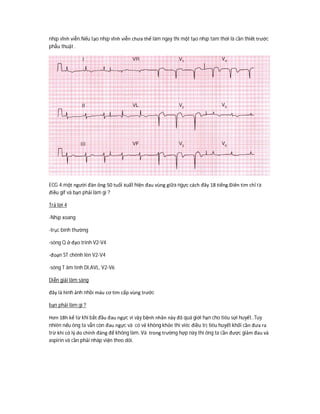 nhịp vĩnh viễn.Nếu tạo nhịp vĩnh viễn chưa thể làm ngay thì một tạo nhịp tam thời là cần thiết trước
phẫu thuật .
ECG 4:một người đàn ông 50 tuổi xuất hiện đau vùng giữa ngực cách đây 18 tiếng.Điên tim chỉ ra
điều gif và bạn phải làm gì ?
Trả lời 4
-Nhịp xoang
-trục bình thường
-sóng Q ở đạo trinh V2-V4
-đoạn ST chênh lên V2-V4
-sóng T âm tính DI,AVL, V2-V6
Diễn giải lâm sàng
đây là hình ảnh nhồi máu cơ tim cấp vùng trước
bạn phải làm gì ?
Hơn 18h kể từ khi bắt đầu đau ngực vì vậy bệnh nhân này đã quá giới hạn cho tiêu sợi huyết..Tuy
nhiên nếu ông ta vẫn còn đau ngực và có vẻ không khỏe thì viêc điều trị tiêu huyết khối cần đưa ra
trừ khi có lý do chính đáng để không làm. Và trong trường hợp này thì ông ta cần được giảm đau và
aspirin và cần phải nhâp viện theo dõi.
 