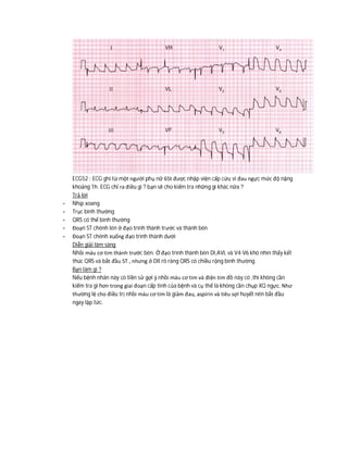 ECG52 : ECG ghi từ một người phụ nữ 65t được nhập viện cấp cứu vì đau ngực mức độ nặng
khoảng 1h. ECG chỉ ra điều gì ? bạn sẽ cho kiểm tra những gì khác nữa ?
Trả lời
- Nhịp xoang
- Trục bình thường
- QRS có thể bình thường
- Đoạn ST chênh lên ở đạo trình thành trước và thành bên
- Đoạn ST chênh xuống đạo trình thành dưới
Diễn giải lâm sàng
Nhồi máu cơ tim thành trước bên. Ở đạo trình thành bên DI,AVL và V4-V6 khó nhìn thấy kết
thúc QRS và bắt đầu ST , nhưng ở DII rõ ràng QRS có chiều rộng bình thường.
Bạn làm gì ?
Nếu bệnh nhân này có tiền sử gợi ý nhồi máu cơ tim và điện tim đồ này có ,thì không cần
kiểm tra gì hơn trong giai đoạn cấp tính của bệnh và cụ thể là không cần chụp XQ ngực. Như
thường lệ cho điều trị nhồi máu cơ tim là giảm đau, aspirin và tiêu sợi huyết nên bắt đầu
ngay lập tức.
 
