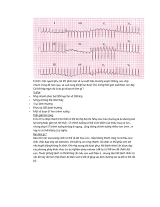 ECG53 :một người phụ nữ 45t phàn nàn về sự xuất hiện thường xuyên những cơn nhịp
nhanh trong 20 năm qua, và cuối cùng đã ghi lại được ECG trong thời gian xuất hiện cơn đấy.
Cái hồi hộp ngực đó là do gì và bạn sẽ làm gì ?
Trả lời
- Nhịp nhanh phức bộ QRS hẹp tần số 200ck/p
- Sóng p không thể nhìn thấy
- Trục bình thường
- Phức bộ QRS bình thường
- Một số đoạn ST hơi chênh xuống
Diễn giải lâm sàng
ECG chỉ ra nhịp nhanh trên thất có thể là nhịp bộ nối. Nhịp như trên thường là do đường vào
lại trong hoặc gần nút nhĩ thất . ST chênh xuống có thể là chỉ điểm của thiếu máu cơ tim ,
nhưng đoạn ST chênh xuống không đi ngang , cũng không chênh xuống nhiều hơn 2mm , vì
vậy nó có thể không có ý nghĩa.
Bạn làm gì ?
Đầu tiên cần xoa xoang cảnh có thể sẽ kết thúc cơn . Nếu không thành công nó sẽ hầu như
chắc chắn đáp ứng với adenosin. Với bất kỳ cơn nhịp nhanh, sốc điện có thể phải xem xét
nếu huyết động không ổn định. Khi nhịp xoang đã được phục hồi bệnh nhân cần được dạy
các phương pháp khác nhau ( ví dụ nghiệm pháp valsava ) để họ có thể làm để chấm dứt
cơn. Thuốc phòng bệnh có thể không cần nếu cơn xuất hiện ít , nhưng hầu hết bệnh nhân có
vấn đề này cần làm một thăm dò điện sinh lý để cố gắng xác định đường vào lại để có thể cắt
bỏ .
 