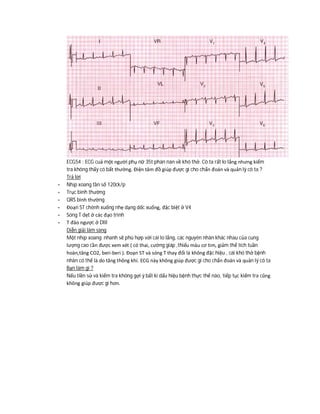 ECG54 : ECG cuả một người phụ nữ 35t phàn nàn về khó thở. Cô ta rất lo lắng nhưng kiểm
tra không thấy có bất thường. Điện tâm đồ giúp được gì cho chẩn đoán và quản lý cô ta ?
Trả lời
- Nhịp xoang tần số 120ck/p
- Trục bình thường
- QRS bình thường
- Đoạn ST chênh xuống nhẹ dạng dốc xuống, đặc biệt ở V4
- Sóng T dẹt ở các đạo trình
- T đảo ngược ở DIII
Diễn giải lâm sàng
Một nhịp xoang nhanh sẽ phù hợp với cái lo lắng, các nguyên nhân khác nhau của cung
lượng cao cần được xem xét ( có thai, cường giáp ,thiếu máu cơ tim, giảm thể tích tuần
hoàn,tăng CO2, beri-beri ). Đoạn ST và sóng T thay đổi là không đặc hiệu , cái khó thở bệnh
nhân có thể là do tăng thông khí. ECG này không giúp được gì cho chẩn đoán và quản lý cô ta
Bạn làm gì ?
Nếu tiền sử và kiểm tra không gợi ý bất kì dấu hiệu bệnh thực thể nào, tiếp tục kiểm tra cũng
không giúp được gì hơn.
 