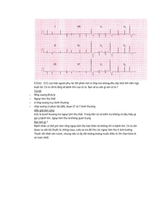 ECG62 : ECG của một người phụ nữ 30t phàn nàn vì nhịp tim không đều đặc biêt khi nằm ngủ
buổi tối. Cô ta rất lo lắng về bệnh tim của cô ta. Bạn sẽ tư vấn gì với cô ta ?
Trả lời
- Nhịp xoang 85ck/p
- Ngoại tâm thu thất
- ở nhịp xoang trục bình thường
- nhịp xoang có phức bộ QRS, đoạn ST và T bình thường
diễn giải lâm sàng
ECG là binhf thường trừ ngoại tâm thu thất. Trong tiền sử và kiểm tra không có dấu hiệu gì
gợi ý bệnh tim, ngoại tâm thu là không quan trọng.
Bạn làm gì ?
Bệnh nhân có thể yên tâm rằng ngoại tâm thu bản thân nó không chỉ ra bệnh tim. Cô ta cần
được tư vấn bỏ thuốc lá, kiêng rượu ,cafe và trà để cho các ngoại tâm thu ít ảnh hưởng.
Thuốc tốt nhất nên tránh, nhưng nếu cô ấy vẫn khăng khăng muốn điều trị thì chẹn beta là
an toàn nhất.
 