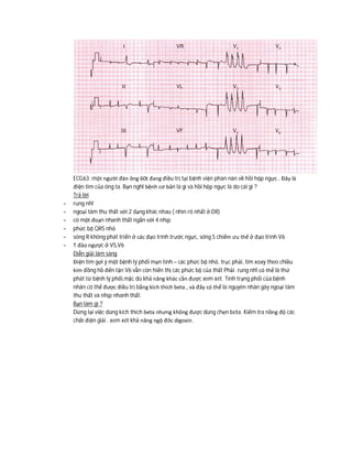 ECG63 :một người đàn ông 60t đang điều trị tại bệnh viện phàn nàn về hồi hộp ngực . Đây là
điện tim của ông ta. Bạn nghĩ bệnh cơ bản là gì và hồi hộp ngực là do cái gì ?
Trả lời
- rung nhĩ
- ngoại tâm thu thất với 2 dạng khác nhau ( nhìn rõ nhất ở DII)
- có một đoạn nhanh thất ngắn với 4 nhịp
- phức bộ QRS nhỏ
- sóng R không phát triển ở các đạo trình trước ngực, sóng S chiếm ưu thế ở đạo trình V6
- T đảo ngược ở V5,V6
Diễn giải lâm sàng
Điện tim gợi ý một bệnh lý phổi mạn tính – các phức bộ nhỏ, trục phải, tim xoay theo chiều
kim đồng hồ đến tận V6 vẫn còn hiển thị các phức bộ của thất Phải. rung nhĩ có thể là thứ
phát từ bệnh lý phổi,mặc dù khả năng khác cần được xem xét. Tình trạng phổi của bệnh
nhân có thể được điều trị bằng kích thích beta , và đây có thể là nguyên nhân gây ngoại tâm
thu thất và nhịp nhanh thất.
Bạn làm gì ?
Dừng lại việc dùng kích thích beta nhưng không được dùng chẹn beta. Kiểm tra nồng độ các
chất điện giải . xem xét khả năng ngộ đôc digoxin.
 