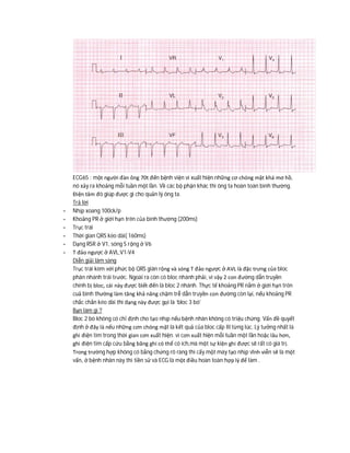 ECG65 : một người đàn ông 70t đến bệnh viện vì xuất hiện những cơ chóng mặt khá mơ hồ,
nó xảy ra khoảng mỗi tuần một lần. Về các bộ phận khác thì ông ta hoàn toàn bình thường.
Điện tâm đò giúp được gì cho quản lý ông ta.
Trả lời
- Nhịp xoang 100ck/p
- Khoảng PR ở giới hạn trên của bình thường (200ms)
- Trục trái
- Thời gian QRS kéo dài( 160ms)
- Dạng RSR ở V1, sóng S rộng ở V6
- T đảo ngược ở AVL,V1-V4
Diễn giải lâm sàng
Trục trái kèm với phức bộ QRS giãn rộng và sóng T đảo ngược ở AVL là đặc trưng của bloc
phân nhánh trái trước. Ngoài ra còn có bloc nhánh phải, vì vậy 2 con đường dẫn truyền
chính bị bloc, cái này được biết đến là bloc 2 nhánh. Thực tế khoảng PR nằm ở giới hạn trên
cuả bình thường làm tăng khả năng chậm trễ dẫn truyền con đường còn lại, nếu khoảng PR
chắc chắn kéo dài thì dạng này được gọi là ‘bloc 3 bó’
Bạn làm gì ?
Bloc 2 bó không có chỉ định cho tạo nhịp nếu bệnh nhân không có triệu chứng. Vấn đề quyết
định ở đây là nếu những cơn chóng mặt là kết quả của bloc cấp III từng lúc. Lý tưởng nhất là
ghi điện tim trong thời gian cơn xuất hiện. vì cơn xuất hiện mỗi tuần một lần hoặc lâu hơn,
ghi điện tim cấp cứu bằng băng ghi có thể có ích,mà một sự kiện ghi được sẽ rất có giá trị.
Trong trường hợp không có bằng chứng rõ ràng thì cấy một máy tạo nhịp vĩnh viễn sẽ là một
vấn, ở bệnh nhân này thì tiền sử và ECG là một điều hoàn toàn hợp lý để làm .
 