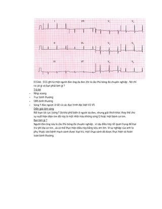 ECG66 : ECG ghi từ một người đàn ông da đen 25t là cầu thủ bóng đá chuyên nghiệp . Nó chỉ
ra cái gì và bạn phải làm gì ?
Trả lời
- Nhịp xoang
- Trục bình thường
- QRS bình thường
- Sóng T đảo ngược ở tất cả các đạo trình đặc biệt V2-V5
Diễn giải lâm sàng
Rối loạn tái cực (sóng T )là khá phổ biến ở người da đen, nhưng giải thích khác thay thế cho
sự xuất hiện điện tim đồ này là một nhồi máu không sóng Q hoặc một bệnh cơ tim.
Bạn làm gì ?
Người đàn ông này là cầu thủ bóng đá chuyên nghiệp , vì vậy điều này rất quan trọng để loại
trừ phì đại cơ tim , và có thể thực hiện điều này bằng siêu âm tim. Vì sự nghiệp của anh ta
phụ thuộc vào bệnh mạch vành được loại trù, một chụp vành đã được thực hiện và hoàn
toàn bình thường.
 